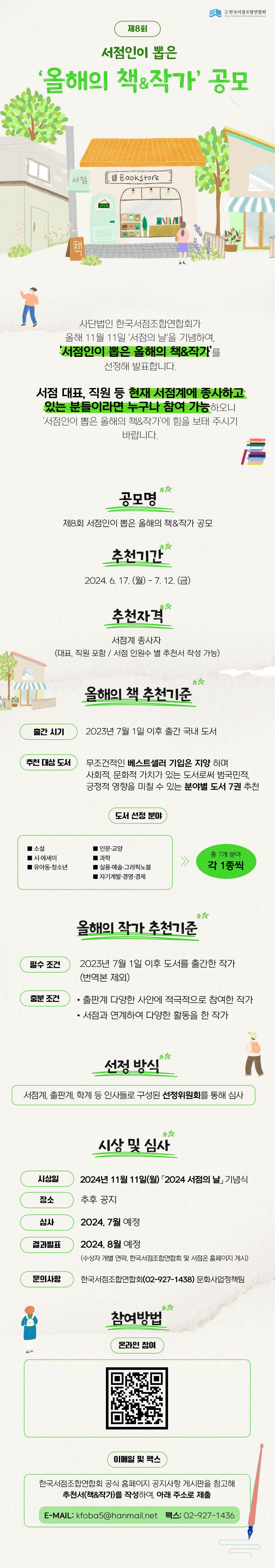 
사단법인한국서점조합연합회
제 8회 서점인이 뽑은 올해의 책&작가 공모
사단법인 한국서점조합연합회가 올해 11월 11일 서점의 날을 기념하여, 서점인이 뽑은 올해의 책&작가를 선정해 발표합니다.
서점 대표, 직원 등 현재 서점계에 종사하고 있는 분들이라면 누구나 참여 가능하오니 서점인이 뽑은 올해의 책&작가에 힘을 보태 주시기 바랍니다

공모명
제8회 서점인이 뽑은 올해의 책&작가 공모

추천기간
2024.6.17.(월) - 7.12.(금)

추천자격
서점계 종사자 (대표, 직원 포함 / 서점인원수 별 추천서 작성 가능)

올해의 책 추천기준
출간시기 : 2023년 7월 1일 이후 출간 국내 도서
추천 대상 도서 : 무조건적인 베스트셀러 기입은 지양하며 사회적, 문화적 가치가 있는 도서로써 범국민적, 긍정적 영향을 미칠 수 있는 분야별 도서 7권 추천
도서 선정 분야
소설, 인문.교양, 시.에세이, 과학, 유아동.청소년, 실용.예술.그래픽노블, 자기계발.경영.경제
총 7개 분야 각 1종 씩

올해의 작가 추천 기준
필수 조건 : 2023년 7월 1일 이후 도서를 출간한 작가 (번역본 제외)
충분 조건 : 출판계 다양한 사안에 적극적으로 참여한 작가, 서점과 연계하여 다양한 활동을 한 작가

선정방식
서점계,출판계, 학계 등 인사들로 구성된 선정위원회를 통해 심사

시상 및 심사
시상일 : 2024년 11월 11일(월) 2024 서점의 날 기념식
장소 : 추후공지
심사 : 2024.7월 예정
결과발표 : 2024.8월 예정 (수상자 개별 연락, 한국서점조합연합회 및 서점온 홈페이지 게시)
문의사항 : 한국서점조합연합회(02-927-1438) 문화사업정책팀

참여방법
온라인 참여

이메일 및 팩스
한국서점조합연합회 공식 홈페이지 공지사항 게시판을 참고해 추천서(책&작가)를 작성하여 아래 주소로 제출
E-MAIL : kfoba5@hanmail.net
팩스 : 02-927-1436
