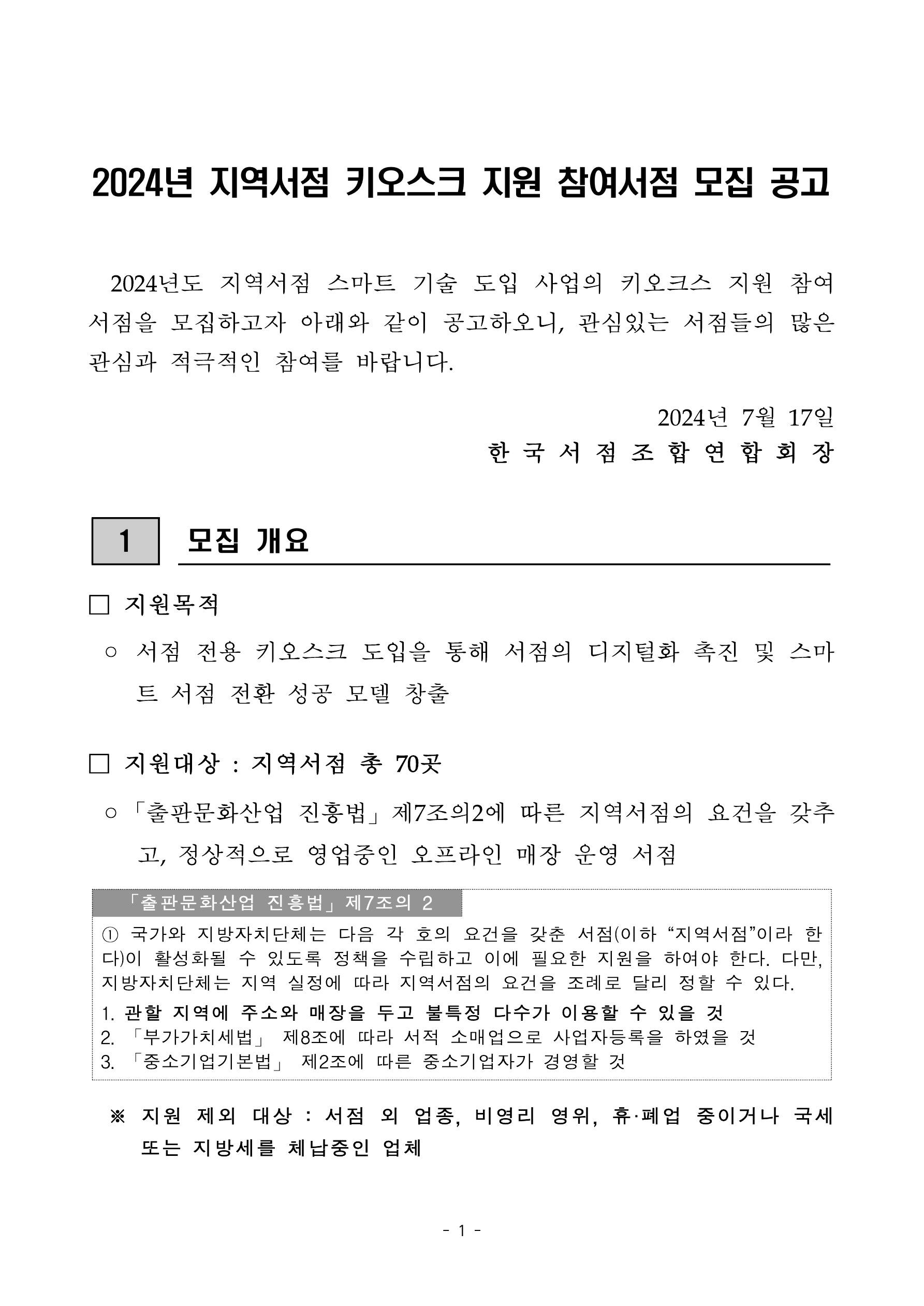 
    첨부파일1 : 2024년 지역서점 키오스크 지원 참여서점 모집 공고.pdf 내 1페이지 캡쳐 이미지

2024년 지역서점 키오스크 지원 참여서점 모집 공고. 2024년도 지역서점 스마트 기술 도입 사업의 키오스크 지원 참여서점을 모집하고자 아래와 같이 공고하오니, 관심있는 서점들의 많은 관심과 적극적인 참여를 바랍니다. 2024년 7월 17일 한국서점조합연합회장. 1. 모집 개요. 지원목적: 서점 전용 키오스크 도입을 통해 서점의 디지털화 촉진 및 스마트 서점 전환 성공 모델 창출. 지원대상: 지역서점 총 70곳. 출판문화산업 진흥법 제7조의2에 따른 지역서점의 요건을 갖추고, 정상적으로 영업중인 오프라인 매장 운영 서점. 출판문화산업 진흥법 제7조의 2. 1번 국가와 지방자치단체는 다음 각 호의 요건을 갖춘 서점(이하 지역서점이라 한다)이 활성화될 수 있도록 정책을 추리하고 이에 필요한 지원을 하여야 한다. 다만, 지방자치단체는 지역 실정에 따라 지역서점의 요건을 조례로 달리 정할 수 있다. 1. 관할 지역에 주소와 매장을 두고 불특정 다수가 이용할 수 있을 것. 2. 부가가치세법 제8조에 따라 서적 소매업으로 사업자등록을 하였을 것. 3. 중소기업기본법 제2조에 따른 중소기업자가 경영할 것. 지원 제외 대상: 서점 외 업종, 비영리 영위, 휴/폐업 중이거나 국세 또는 지방세를 체납중인 업체
    