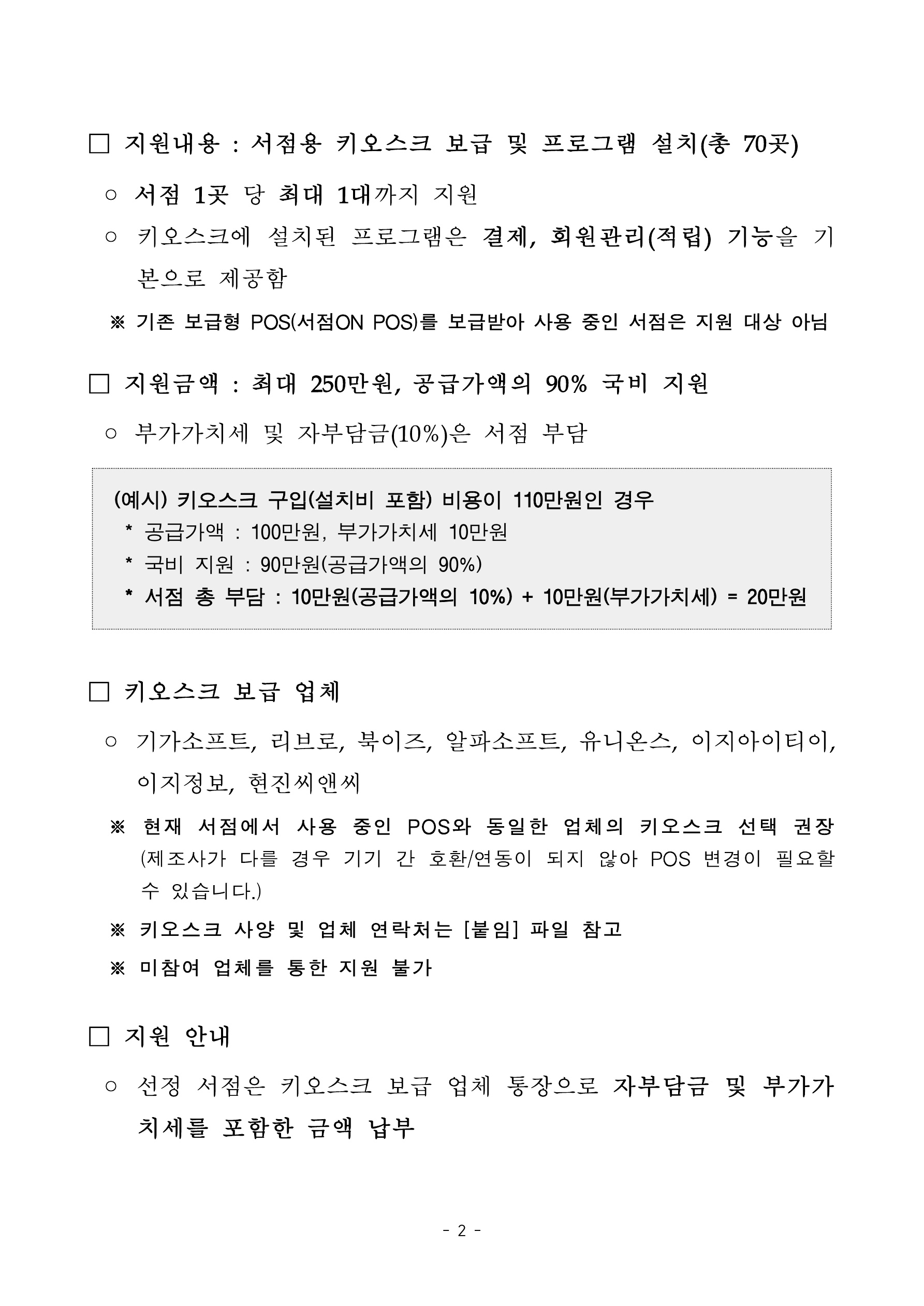 
    첨부파일1 : 2024년 지역서점 키오스크 지원 참여서점 모집 공고.pdf 내 2페이지 캡쳐 이미지

지원내용: 서점용 키오스크 보급 및 프로그램 설치(총 70곳). 서점 1곳 당 최대 1대까지 지원. 키오스크에 설치된 프로그램은 결제, 회원관리(적립) 기능을 기본으로 제공함. 기존 보급형 POS(서점ON POS)를 보급받아 사용 중인 서점은 지원 대상 아님. 지원금액: 최대 250만원, 공급가액의 90% 국비 지원. 부가가치세 및 자부담금 10%는 서점 부담. 예시: 키오스크 구입(설치비 포함) 비용이 110만원인 경우, 공급가액 100만원, 부가가치세 10만원, 국비 지원 90만원(공급가액의 90%), 서점 총 부담 10만원(공급가액의 10%) 더하기 10만원(부가가치세)는 20만원. 키오스크 보급 업체: 기가소프트, 리브로, 북이즈, 알파소프트, 유니온스, 이지아이디이, 이지정보, 현진씨앤씨. 현재 서점에서 사용 중인 POS와 동일한 업체의 키오스크 선택 권장(제조사가 다를 경우 기기 간 호환/연동이 되지 않아 POS 변경이 필요할 수 있습니다). 키오스크 사양 및 업체 연락처는 붙임 파일 참고. 미참여 업체를 통한 지원 불가. 지원 안내: 선정 서점은 키오스크 보급 업체 통장으로 자부담금 및 부가가치세를 포함한 금액 납부
    