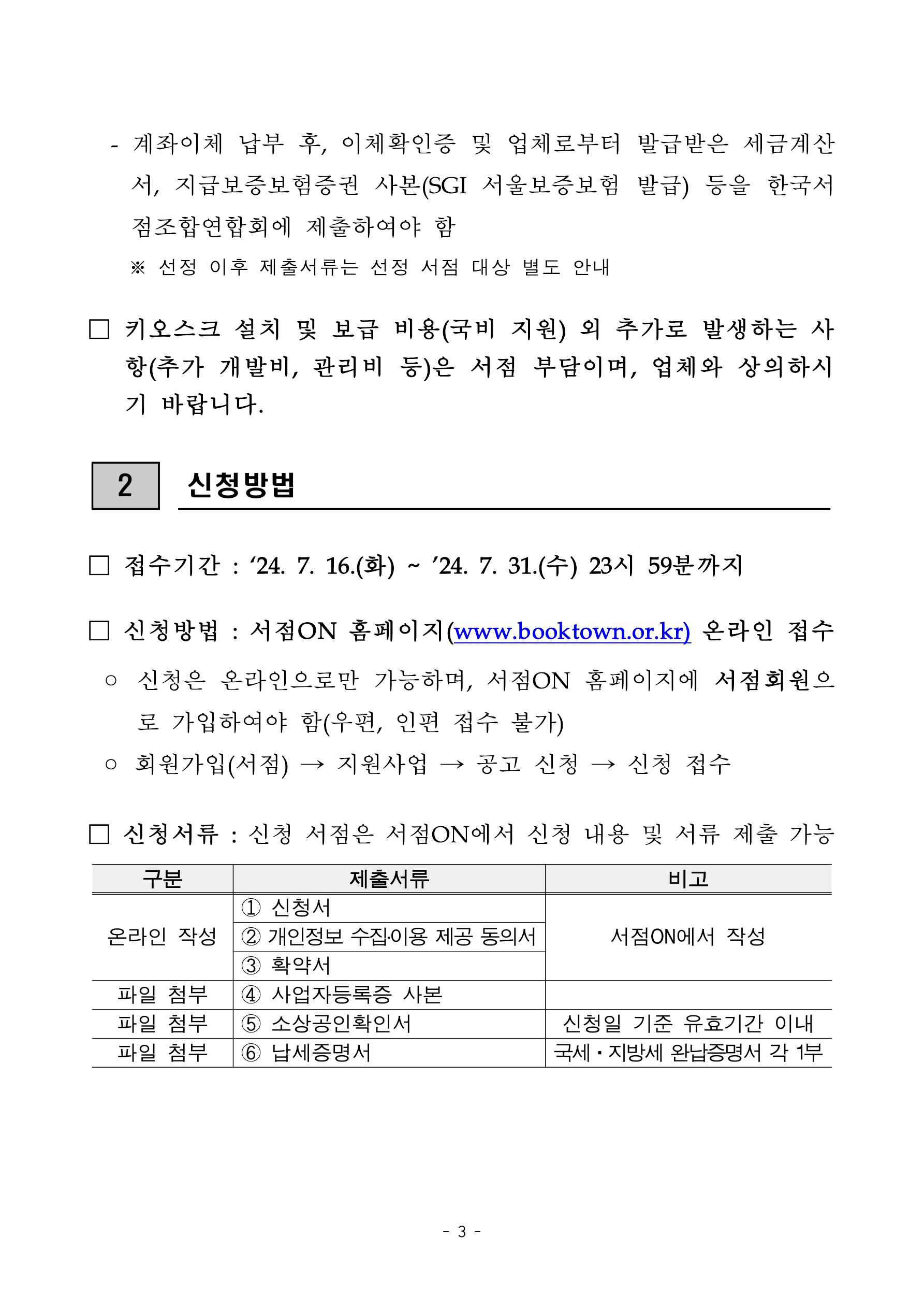 
    첨부파일1 : 2024년 지역서점 키오스크 지원 참여서점 모집 공고.pdf 내 3페이지 캡쳐 이미지

계좌이체 납부 후, 이체확인증 및 업체로부터 발급받은 세금계산서, 지급보증보험증권 사본(SGI 서울보증보험 발급) 등을 한국서점조합연합회에 제출하여야 함. 선정 이후 제출서류는 선정 서점 대상 별도 안내. 키오스크 설치 및 보급 비용(국비 지원) 외 추가로 발생하는 사항(추가 개발비, 관리비 등)은 서점 부담이며, 업체와 상의하시기 바랍니다. 2. 신청방법. 접수기간: 2024년 7월 16일 화요일부터 2024년 7월 31일 수요일 23시 59분까지. 신청방법: 서점ON 홈페이지(www.booktown.or.kr) 온라인 접수. 신청은 온라인으로만 가능하며, 서점ON 홈페이지에 서점회원으로 가입하여야 함(우편, 인편 접수 불가). 회원가입(서점), 지원사업, 공고 신청, 신청 접수 순서로 진행. 신청서류: 신청 서점은 서점ON에서 신청 내용 및 서류 제출 가능. 표: 구분, 제출서류, 비고 항목으로 구성. 온라인 작성: 1번 신청서, 2번 개인정보 수집이용 제공 동의서, 3번 확약서, 비고는 서점ON에서 작성. 파일 첨부: 4번 사업자등록증 사본. 파일 첨부: 5번 소상공인확인서, 비고는 신청일 기준 유효기간 이내. 파일 첨부: 6번 납세증명서, 비고는 국세·지방세 완납증명서 각 1부
    