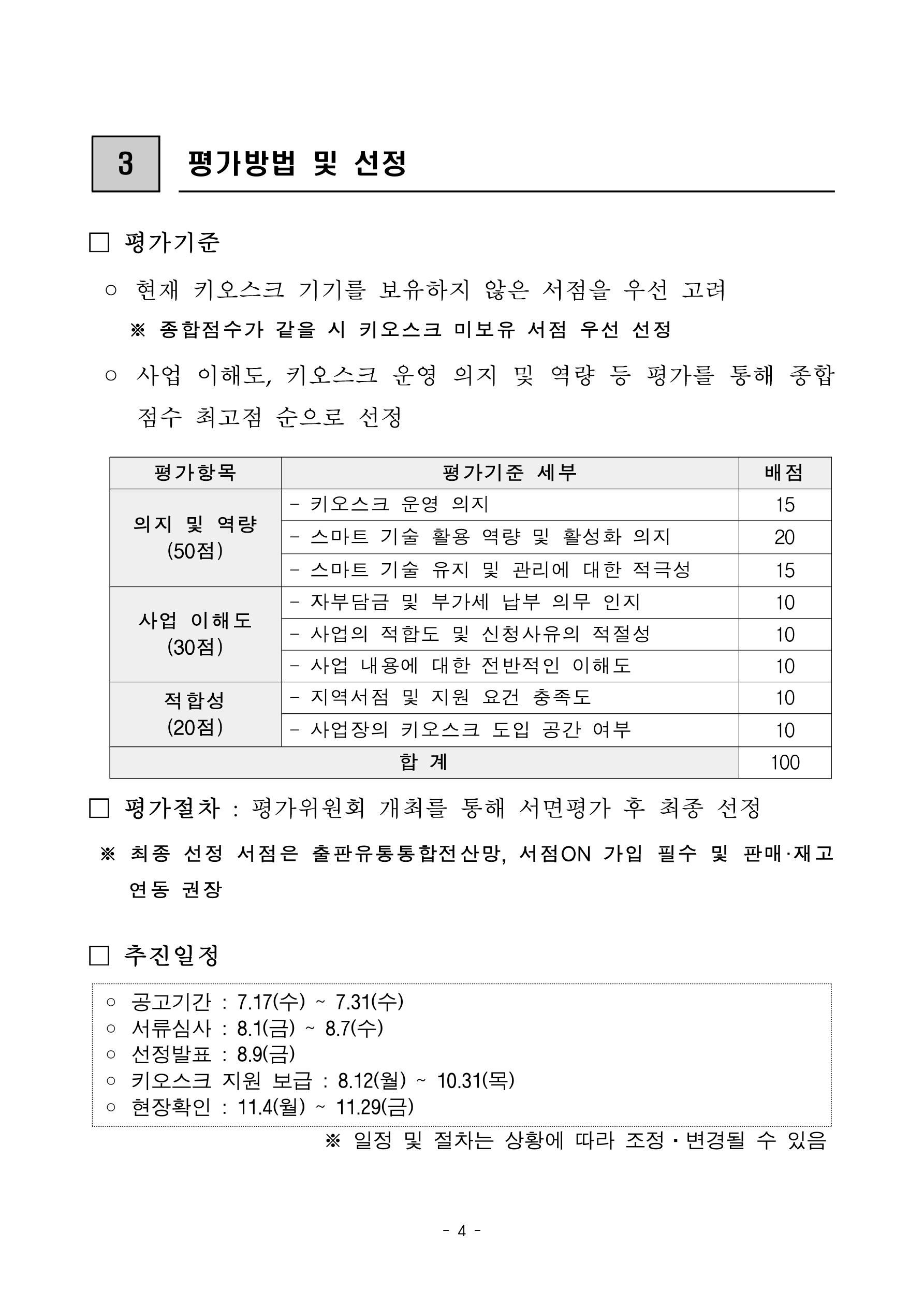 
    첨부파일1 : 2024년 지역서점 키오스크 지원 참여서점 모집 공고.pdf 내 4페이지 캡쳐 이미지

3. 평가방법 및 선정. 평가기준: 현재 키오스크 기기를 보유하지 않은 서점을 우선 고려. 종합점수가 같을 시 키오스크 미보유 서점 우선 선정. 사업 이해도, 키오스크 운영 의지 및 역량 등 평가를 통해 종합점수 최고점 순으로 선정. 평가항목 표: 평가항목, 평가기준 세부, 배점 항목으로 구성. 의지 및 역량 총 50점: 키오스크 운영 의지 15점, 스마트 기술 활용 역량 및 활성화 의지 20점, 스마트 기술 유지 및 관리에 대한 적극성 15점. 사업 이해도 총 30점: 자부담금 및 부가세 납부 의무 인지 10점, 사업의 적합도 및 신청사유의 적절성 10점, 사업 내용에 대한 전반적인 이해도 10점. 적합성 총 20점: 지역서점 및 지원 요건 충족도 10점, 사업장의 키오스크 도입 공간 여부 10점. 합계 100점. 평가절차: 평가위원회 개최를 통해 서면평가 후 최종 선정. 최종 선정 서점은 출판유통통합전산망, 서점ON 가입 필수 및 판매·재고연동 권장. 추진일정: 공고기간 7월 17일 수요일부터 7월 31일 수요일, 서류심사 8월 1일 금요일부터 8월 7일 수요일, 선정발표 8월 9일 금요일, 키오스크 지원 보급 8월 12일 월요일부터 10월 31일 목요일, 현장확인 11월 4일 월요일부터 11월 29일 금요일. 일정 및 절차는 상황에 따라 조정·변경될 수 있음

    