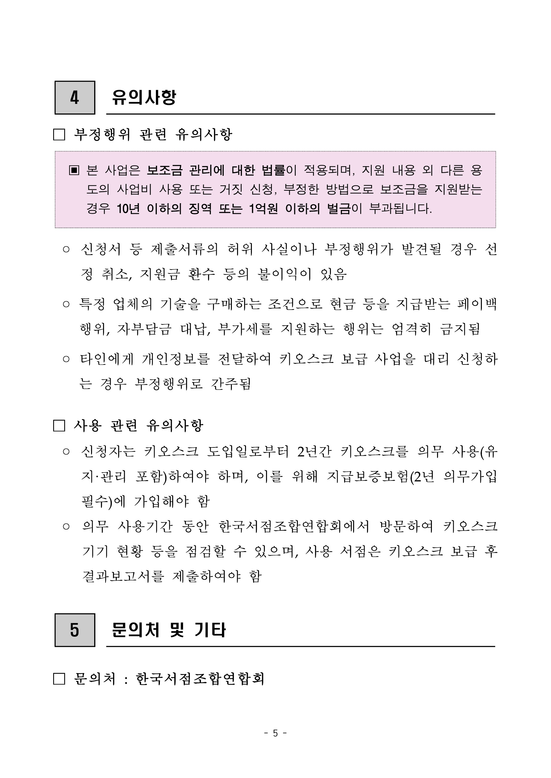 
    첨부파일1 : 2024년 지역서점 키오스크 지원 참여서점 모집 공고.pdf 내 5페이지 캡쳐 이미지

4. 유의사항. 부정행위 관련 유의사항. 강조 박스: 본 사업은 보조금 관리에 대한 법률이 적용되며, 지원 내용 외 다른 용도의 사업비 사용 또는 거짓 신청, 부정한 방법으로 보조금을 지원받는 경우 10년 이하의 징역 또는 1억원 이하의 벌금이 부과됩니다. 신청서 등 제출서류의 허위 사실이나 부정행위가 발견될 경우 선정 취소, 지원금 환수 등의 불이익이 있음. 특정 업체의 기술을 구매하는 조건으로 현금 등을 지급받는 페이백 행위, 자부담금 대납, 부가세를 지원하는 행위는 엄격히 금지됨. 타인에게 개인정보를 전달하여 키오스크 보급 사업을 대리 신청하는 경우 부정행위로 간주됨. 사용 관련 유의사항: 신청자는 키오스크 도입일로부터 2년간 키오스크를 의무 사용(유지·관리 포함)하여야 하며, 이를 위해 지급보증보험(2년 의무가입 필수)에 가입해야 함. 의무 사용기간 동안 한국서점조합연합회에서 방문하여 키오스크 기기 현황 등을 점검할 수 있으며, 사용 서점은 키오스크 보급 후 결과보고서를 제출하여야 함. 5. 문의처 및 기타. 문의처: 한국서점조합연합회
    