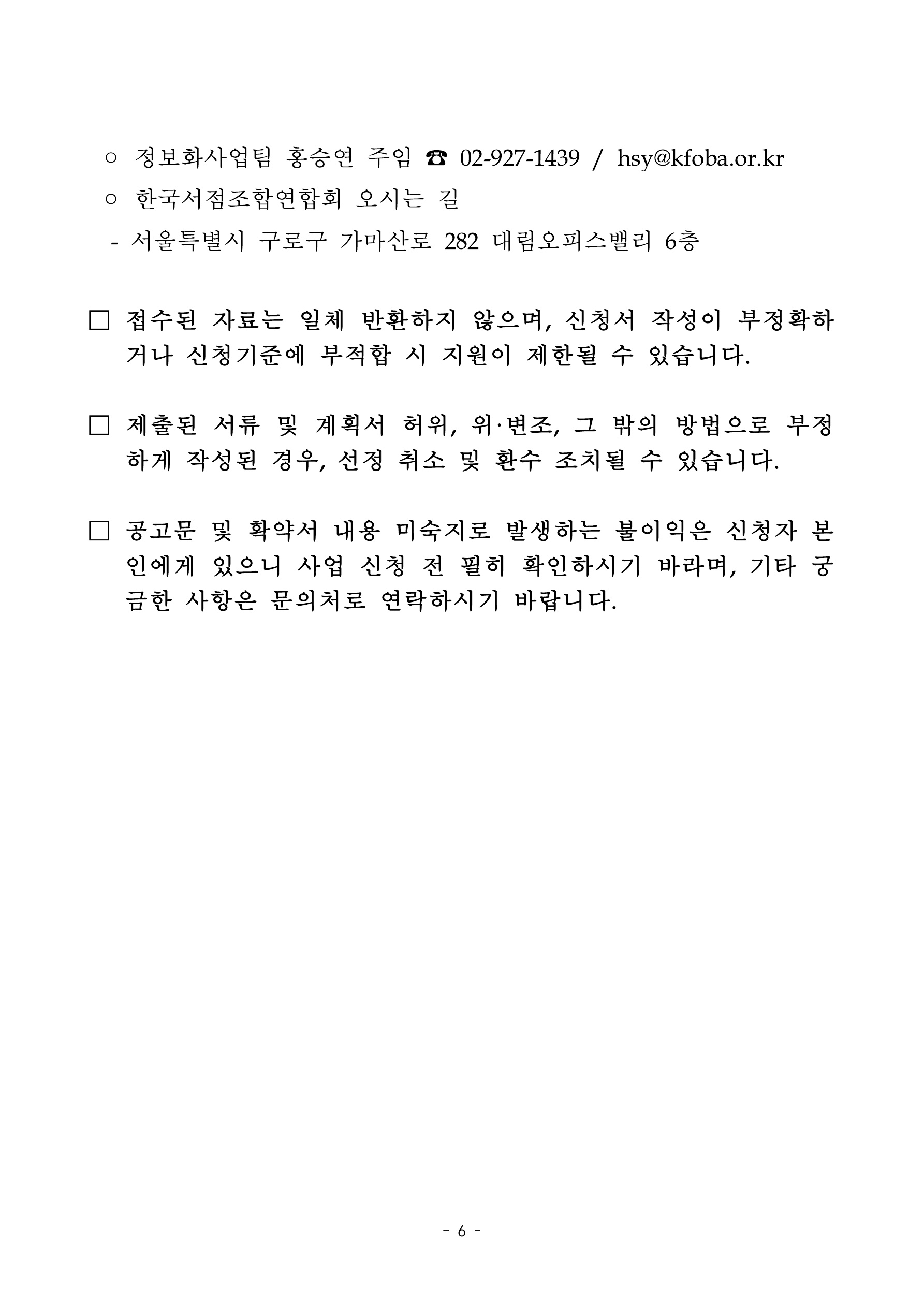 
    첨부파일1 : 2024년 지역서점 키오스크 지원 참여서점 모집 공고.pdf 내 6페이지 캡쳐 이미지

정보화사업팀 홍승연 주임 전화 02-927-1439, 이메일 hsy@kfoba.or.kr. 한국서점조합연합회 오시는 길: 서울특별시 구로구 가마산로 282 대림오피스빌리 6층. 접수된 자료는 일체 반환하지 않으며, 신청서 작성이 부정확하거나 신청기준에 부적합 시 지원이 제한될 수 있습니다. 제출된 서류 및 계획서 허위, 위·변조, 그 밖의 방법으로 부정하게 작성된 경우, 선정 취소 및 환수 조치될 수 있습니다. 공고문 및 확약서 내용 미숙지로 발생하는 불이익은 신청자 본인에게 있으니 사업 신청 전 필히 확인하시기 바라며, 기타 궁금한 사항은 문의처로 연락하시기 바랍니다
    