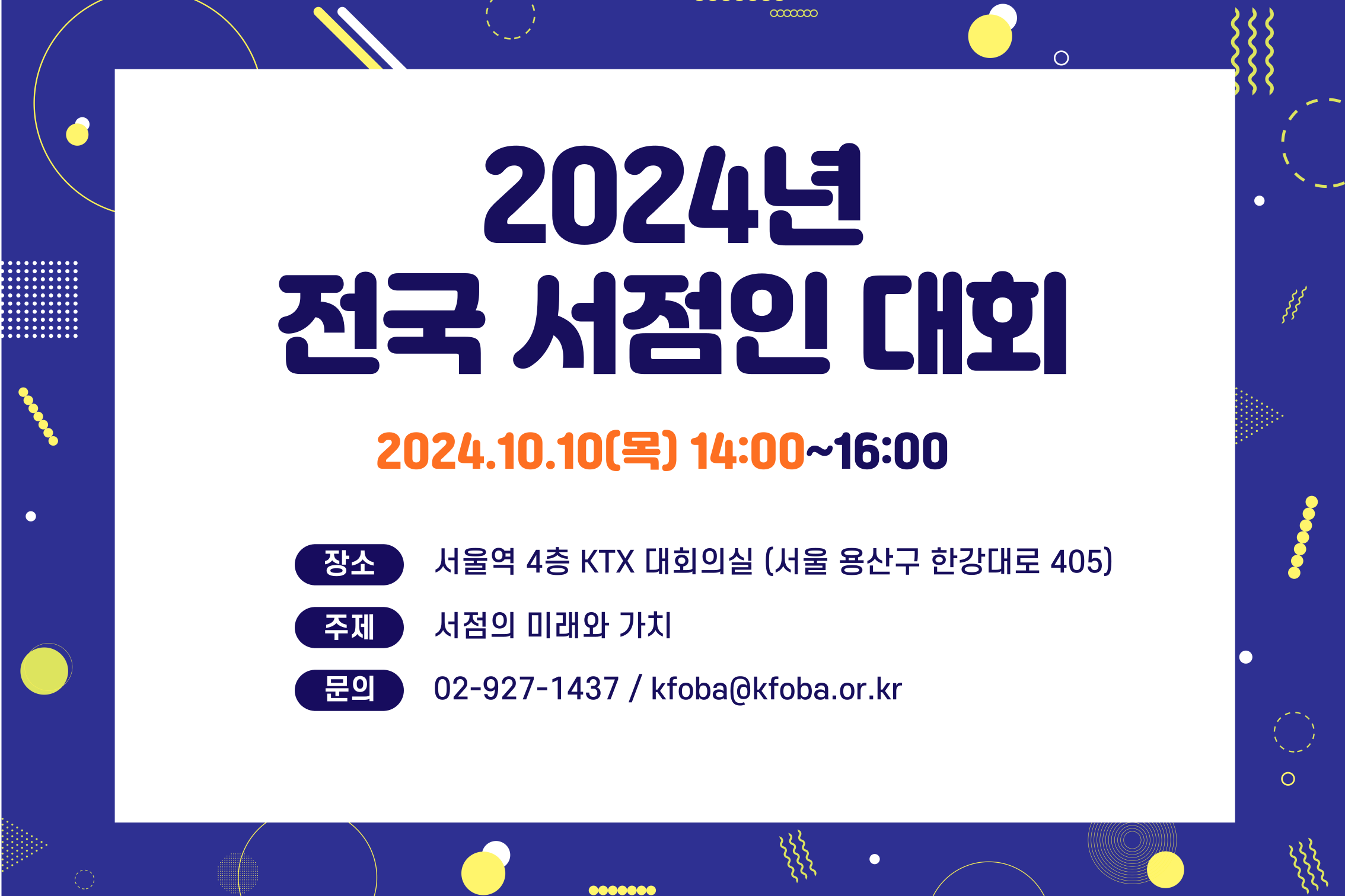 
2024년 전국 서점인 대회
2024.10.10(목) 14:00 ~ 16:00
장소 : 서울역 4층 KTX 대회의실 (서울 용산구 한강대로 405)
주제 : 서점의 미래와 가치
문의 02-927-1437 / kfoba@kfoba.or.kr
