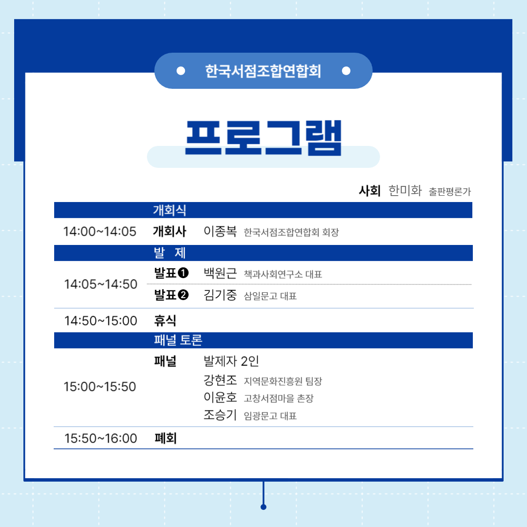 
한국서점조합연합회
프로그램
사회 한미화 출판평론가
개회식
14:00~14:05 개회사 이종복 한국서점조합연합회 회장
발제
14:05~14:50 발표1 백원근 책과사회연구소 대표
                 발표2 김기중 삼일문고 대표
14:50~15:00 휴식
패널토론
15:00~15:50 패널 발제자2인, 강현조 지역문화진흥원 팀장, 이윤호 고창서점마을 촌장, 조승기 임광문고 대표
15:50~16:00 폐회

