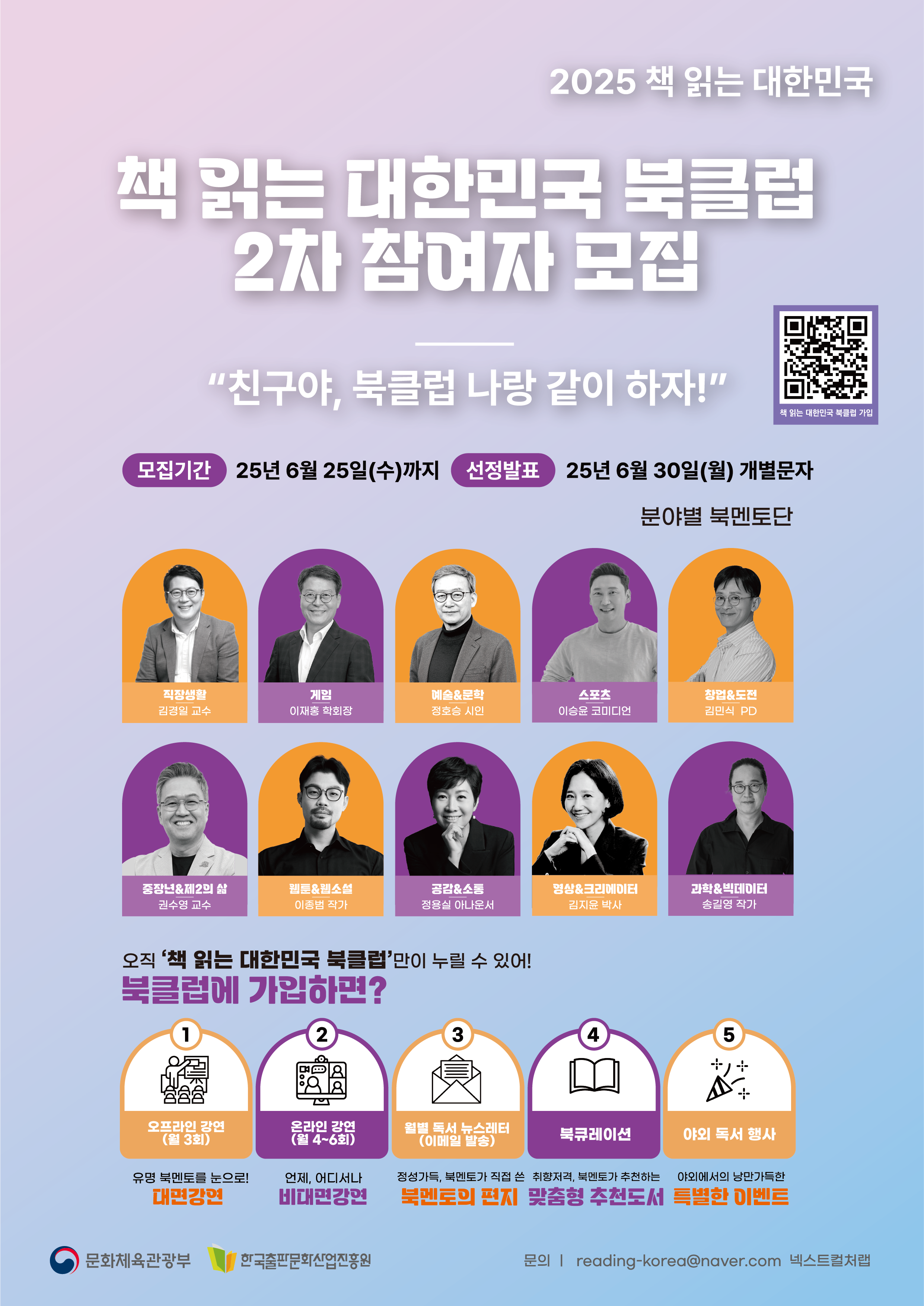 
2025 책 읽는 대한민국
책 읽는 대한민국 북클럽 2차 참여자 모집
친구야 북클럽 나랑 같이 하자
모집기간 : 25년 6월 25일(수) 까지
선정발표 : 25년 6월 30칠(월) 개별문자
분야별 북멘토단
직장생활 김경일 교수
게임 이재홍 학회장
예술&문학 정호승 시인
스포츠 이승윤 코미디언
창업&도전 김민식 PD
중장년&제 2의 삶 권수영 교수
웹툰&웹소설 이종범 작가
공감&소통 정용실 아나운서
영상&크리에이터 김지윤 박사
과학&빅데이터 송길영 작가
오직 책 읽는 대한민국 북클럽만이 누릴 수 있어!
북클럽에 가입하면?
1. 오프라인 강연 (월 3회) :유명 북멘토를 눈으로! 대면강연
2. 온라인 강연 (월 4~6회) :언제, 어디서나 비대면 강연
3. 월별 독서 뉴스레터 (이메일 발송) : 정성가득 북멘토가 직접 쓴 북멘토의 편지
4. 북큐레이션 : 취향저격, 북멘토가 추천하는 맞춤형 추천도서
5. 야외 독서 행사 : 야외에서의 낭만가득한 특별한 이벤트

문화체육관광부, 한국출판문화산업진흥원
문의 : reading--korea@naver.com 넥스트컬처랩
