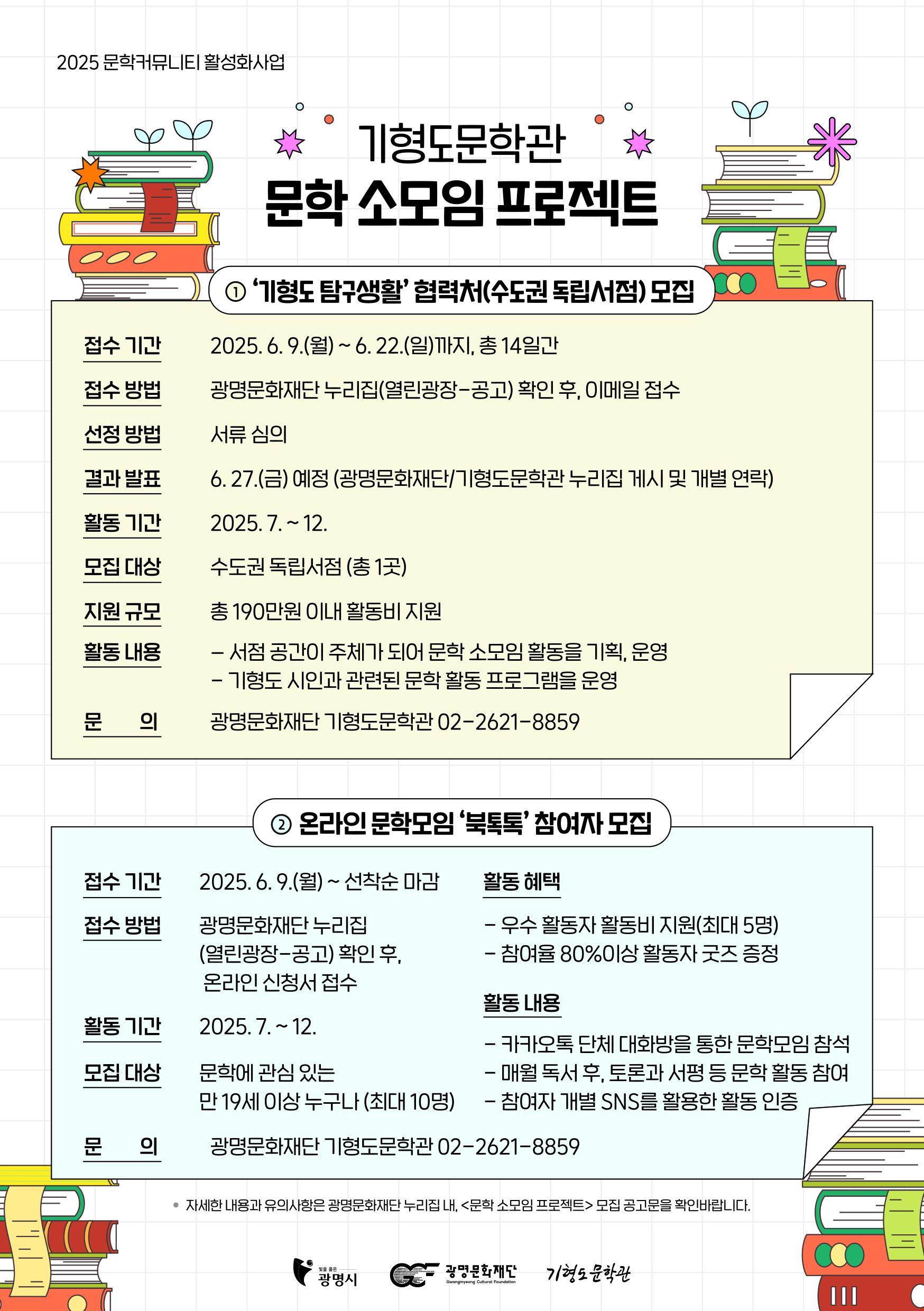 
1. 2025 문학커뮤니티 활성화사업

기형도문학관 문학 소모임 프로젝트
기형도 탐구생활 협력처(수도권 독립서점)모집


⦁	접수 기간 2025. 6. 9.(월)~ 6.22.(일)까지, 총 14일간
⦁	접수 방법 광명문화재단 누리집(열린광장-공고) 확인 후, 이메일 접수
⦁	선정 방법 서류 심의
⦁	결과 발표 6.27.(금) 예정(광명문화재단/기형도문학관 누리집 게시 및 개별 연락)
⦁	활동 기간 2025.7 .~ 12.
⦁	모집 대상 수도권 독립서점 (총 1곳)
⦁	지원 규모 총 190만원 이내 활동비 지원
⦁	활동 내용
- 서점 공간이 주체가 되어 문학 소모임 활동을 기획, 운영
- 기형도 시인과 관련된 문학 활동 프로그램을 운영
⦁	문의
-광명문화재단 기형도문학관 02-2621-8859


2.온라인 문학모임 북톡톡 참여자 모집
접수기간 : 2025.6.9.(월)~선착순 마감
접수방법 : 광명문화재단 누리집 (열린광장-공고) 확인 후, 온라인 신청서 접수
활동기간 : 2025.7.~12.
모집대상 : 문학에 관심있는 만 19세 이상 누구나 (최대 10명)
활동혜택 : -우수활동자 활동비 지원(최대 5명)
               -참여율 80% 이상 활동자 굿즈 증정
활동내용 : - 카카오톡 단체 대화방을 통한 문학모임 참석
               - 매월 독서 후 , 토론과 서평 등 문학 활동 참여
               - 참여자 개별 SNS를 활용한 활동 인증
문의 : 광명문화재단 기형도문학관 02-2621-8859
*자세한 내용과 유의사항은 광명문화재단 누리집 내 <문학 소모임 프로젝트> 모집 공고문을 확인바랍니다.
광명시, 광명문화재단, 기형도문학관