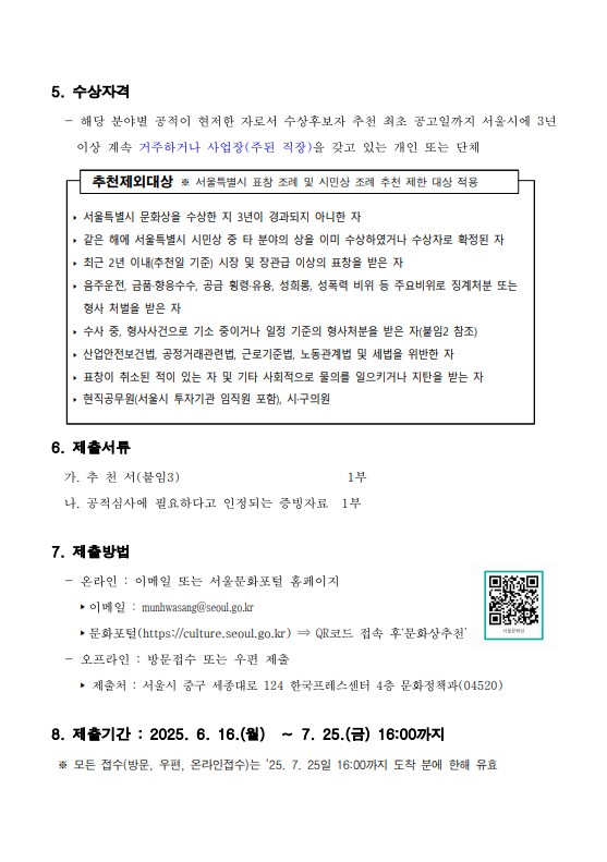 
5. 수상자격
- 해당 분야별 공적이 현저한 자로서 수상후보자 추천 최초 공고일까지 서울시에 3년이상 계속 거주하거나 사업장(주된 직장)을 갖고 있는 개인 또는 단체

추천제외대상 ※ 서울특별시 표창 조례 및 시민상 조례 추천 제한 대상 적용
-서울득별시 문화상을 수상한 지 3년이 경과되지 아니한 자
-같은 해에 서울득별시 시민상 중 타 분야의 상을 이미 수상하였거나 수상자로 확정된 자
-최근 2년 이내(추천일 기준) 시장 및 장관급 이상의 표창을 받은 자
-음주운전, 금품·향응수수, 공금 횡령·유용, 성회롱, 성폭력 비위 등 주요비위로 징계처분 또는형사 처벌을 받은 자
-수사 중, 형사사건으로 기소 중이거나 일정 기준의 형사처분을 받은 자(붙임2 참조)
-산업안전보건법, 공정거래관련법, 근로기준법, 노동관계법 및 세법을 위반한 자
-표창이 취소된 적이 있는 자 및 기타 사회적으로 물의를 일으키거나 지탄을 받는 자
-현직공무원(서울시 투자기관 임직원 포함), 시·구의원

6. 제출서류
가. 추천서(불임3) 1부
나. 공적심사에 필요하다고 인정되는 증빙자료 1부

7. 제출방법
-온라인 : 이메일 또는 서울문화포털 홈페이지
-이메일 : munhwasang@seoul.go.kr
-문화포털(https://culture.seoul.go.kr) QR코드 접속 후'문화상추천'
-오프라인 : 방문접수 또는 우편 제출
-제출처 : 서울시 중구 세종대로 124 한국프레스센터 4층 문화정책과(04520)

8. 제출기간 : 2025. 6. 16.(월) ~ 7. 25.(금) 16:00까지
※ 모든 접수(방문, 우편, 온라인접수)는 '25. 7. 25일 16:00까지 도착 분에 한해 유효
