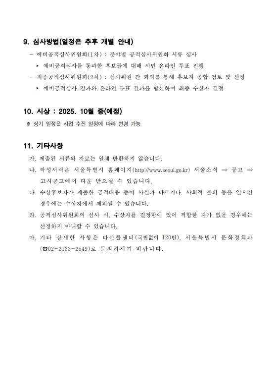 
9. 심사방법(일정은 추후 개별 안내)
- 예비공적심사위원회(1차) : 분야별 공적심사위원회 서류 심사
- 예비공적심사를 통과한 후보들에 대해 시민 온라인 투표 진행
- 최종공적심사위원회(2차) : 심사위원 간 회의를 통해 후보자 종합 검토 및 선정
- 예비공적심사 결과와 온라인 투표 결과를 합산하여 최종 수상자 결정

10. 시상 : 2025. 10월 중(예정)
※ 상기 일정은 사업 추진 일정에 따라 변경 가능

11. 기타사항
가. 제출된 서류와 자료는 일체 반환하지 않습니다.
나. 작성서식은 서울특별시 홈페이지(http://www.seoul.go.kr) 서울소식 ⇒ 공고 ⇒고시공고에서 다운 받으실 수 있습니다.
다. 수상후보자가 제출한 공적내용 등이 사실과 다르거나, 사회적 물의 등을 일으킨 경우에는 수상자에서 제외될 수 있습니다.
라. 공적심사위원회의 심사 시, 수상자를 결정함에 있어 적합한 자가 없을 경우에는 선정하지 아니할 수 있습니다.
마. 기타 상세한 사항은 다산콜센터(국번없이 120번), 서울특별시 문화정책과 (전화 02-2133-2549)로 문의하시기 바랍니다.
