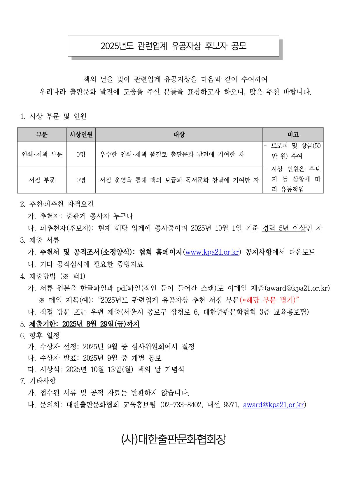 
2025년도 관련업계 유공자상 후보자 공모
책의 날을 맞아 관련업계 유공자상을 다음과 같이 수여하여 우리나라 출판문화 발전에 도움을 주신 분들에게 표창하고자 하오니, 많은 추천 바랍니다.
1. 시상 부문 및 인원
인쇄.제책 부문  0명 우수한 인쇄.제책 품질로 출판문화 발전에 기여한 자
서점 부문 0명 서점 운영을 통해 책의 보급과 독서문화 창달에 기여한 자
- 트로피 및 상금 (500만 원) 수여
- 시상 인원은 후보자 등 상황에 따라 유동적임

2. 추천. 피추천 자격 요건
가. 추천자: 출판계 종사자 누구나
나. 피추천자(후보자) : 현재 해당 업계에 종사중이며 2025년 10월 1일 기준 경력 5년 이상인 자

3. 제출 서류
가. 추천서 및 공적조서(소정양식): 협회 홈페이지(wwww.kpa212.or.kr) 공지사항에서 다운로드
나. 기타 공적 심사에 필요한 증빙자료

4. 제출방법 (* 택1)
가. 서류 원본을 한글파일과 pdf파일(직인 등이 들어간 스캔)로 이메일 제출 (award@kpa21.or.kr)
*메일 제목(예) : 2025년도 관련업계 유공자상 추천-서점 부문(*해당 부문 명기)
나.  직접 방문 또는 우편 제출(서울시 종로구 삼청로 6, 대한출판문화협회 3층 교육홍보팀)
5. 제출기한: 2025년 8월 29일(금)까지
6. 향후일정
가. 수상자 선정 : 2025년 9월 중 심사위원회에서 결정
나. 수상자 발표: 2025년 9월 중 개별 통보
다. 시상식: 2025년 10월 13일(월) 책의 날 기념식
7. 기타사항
가. 접수된 서류 및 공적 자료는 반환하지 않습니다.
나. 문의처: 대한출판문화협회 교육홍보팀 (02-733-8402, 내선 9971, award@kpa21.or.kr)

(사)대한출판문화협회장

