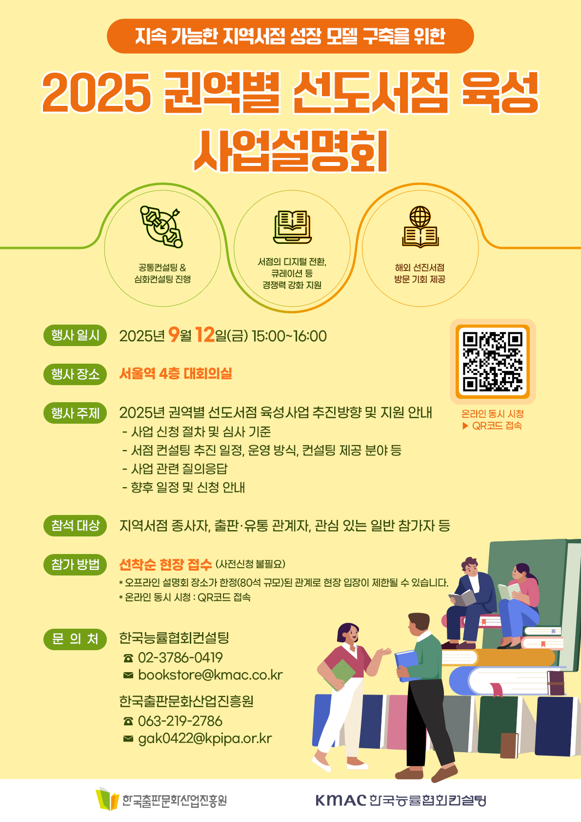 
지속 가능한 지역서점 성장 모델 구축을 위한
2025 권역별 선도서점 육성 사업설명회
공동컨설팅 & 심화컨설팅 진행
서점의 디지털 전환, 큐레이션 등 경쟁력 강화 지원
해외 선진서점 방문 기회 제공
행사 일시 : 2025년 9월 12일(금) 15:00 ~ 16:00
행사 장소 : 서울역 4층 대회의실
행사 주제 : 2025년 구너역별 선도서점 육성사업 추진방향 및 지원안내
 - 사업 신청 절차 및 심사 기준
 - 서점 컨설팅 추진 일정, 운영 방식, 컨설팅 제고 ㅇ분야 등
 - 사업 관련 질의 응답
 - 향후 일정 및 신청 안내
참석 대상 : 지역서점 종사자, 출판유통 관계자, 관심 있는 일반 참가자 등
참가 방법 : 선착순 현장 접수 (사전 신청 불필요)
* 오프라인 설명회 장소가 한정(80석 규모)된 관계로 현장 입장이 제한될 수 있습니다
* 온라인 동시 시청 : QR코드 접속
문의처 : 한국능률협회컨설팅
* 02-3786-0419
* bookstore@kmac.co.kr
한국출판문화산업진흥원
* 063-219-2786
* gak0422@kpipa.or.kr
한국출판문화산업진흥원
KMAC 한국능률협회컨설팅

사업설명회 행사장 (서울역 4층 대회의실) 약도
 회의실 오시는 길
 2층 서부 출입구 앞 TMQ(육군장병라운지)에서 복도 끝 엘레베이터를 이용하여 4층(회의실 층)으로 이동

