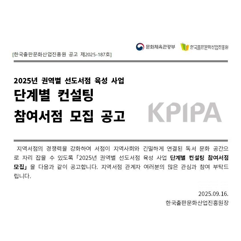 한국출판문화산업진흥원 공고 제2025-187호. 문화체육관광부. 한국출판문화산업진흥원. 2025년 권역별 선도서점 육성 사업 단계별 컨설팅 참여서점 모집 공고. 지역서점의 경쟁력을 강화하여 서점이 지역사회와 긴밀하게 연결된 독서 문화 공간으로 자리 잡을 수 있도록 2025년 권역별 선도서점 육성 사업 단계별 컨설팅 참여서점 모집을 다음과 같이 공고합니다. 지역서점 관계자 여러분의 많은 관심과 참여 부탁드립니다. 2025년 9월 16일 한국출판문화산업진흥원장
