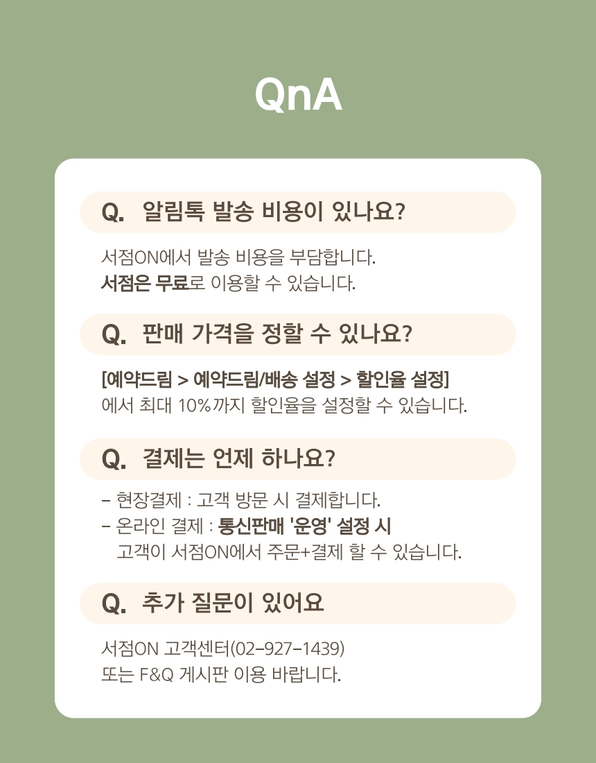 QnA (질의응답) 이미지. 예약드림 서비스에 대한 질문과 답변이 포함되어 있습니다.  Q. 알림톡 발송 비용이 있나요?  A. 서점ON에서 발송 비용을 부담합니다. 서점은 무료로 이용할 수 있습니다.  Q. 판매 가격을 정할 수 있나요?  A. [예약드림 > 예약드림/배송 설정 > 할인율 설정]에서 최대 10%까지 할인율을 설정할 수 있습니다.  Q. 결제는 언제 하나요?  A. 현장결제: 고객 방문 시 결제합니다.  온라인 결제: 통신판매 '운영' 설정 시 고객이 서점ON에서 주문+결제 할 수 있습니다.  Q. 추가 질문이 있어요  A. 서점ON 고객센터(02-927-1439) 또는 F&Q 게시판 이용 바랍니다.