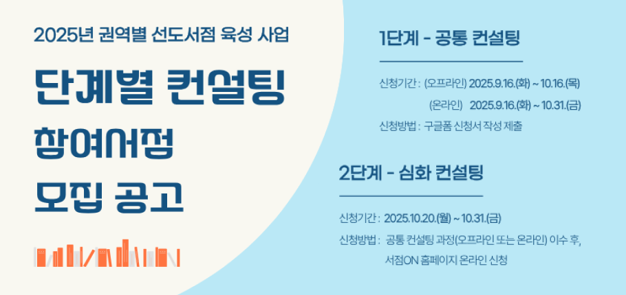 2025 권역별 선도서점 육성 사업
단계별 컨설팅 참여서점 모집공고

1단계-공동 컨설팅
신청기간:(오프라인) 2025.9.16.(화) ~ 10.16.(목)
(온라인)2025.9.16.(화) ~ 10.31.(금)
신청방법:구글폼 신청서 작성 제출

2단계-심화 컨설팅
신청기간:2025.10.20.(월) ~ 10.31.(금)
신청방법:공동 컨설팅 과정(오프라인 또는 온라인)이수
서점 ON 홈페이지 온라인 신청