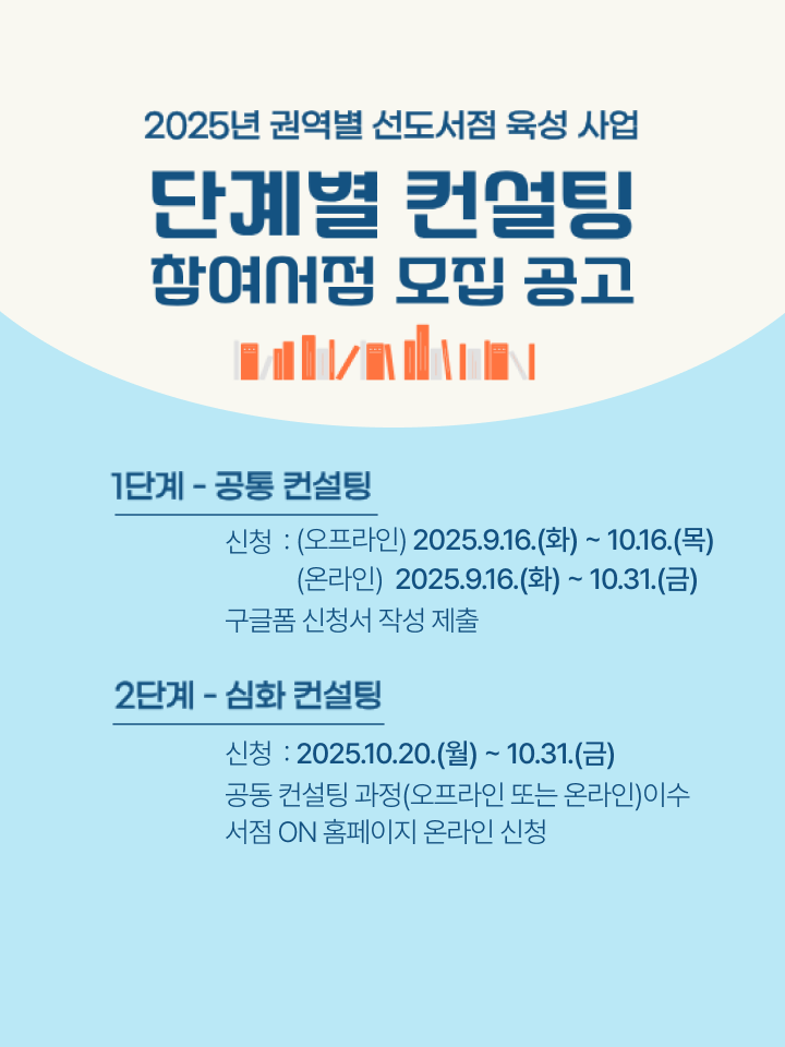 2025 권역별 선도서점 육성 사업
단계별 컨설팅 참여서점 모집공고

1단계-공동 컨설팅
신청기간:(오프라인) 2025.9.16.(화) ~ 10.16.(목)
(온라인)2025.9.16.(화) ~ 10.31.(금)
신청방법:구글폼 신청서 작성 제출

2단계-심화 컨설팅
신청기간:2025.10.20.(월) ~ 10.31.(금)
신청방법:공동 컨설팅 과정(오프라인 또는 온라인)이수
서점 ON 홈페이지 온라인 신청